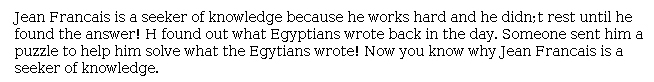 Answer for Idea Development Score Point 1, and Standard English Conventions Score Point 1
The response does not develop the central idea that Jean-François was a "seeker of knowledge." Details are insufficient and poorly expressed. For example, it is not clear what kind of Egyptian writing Jean-François was working on or how a puzzle helped him find an answer. The response demonstrates a minimal awareness of the purpose for writing.