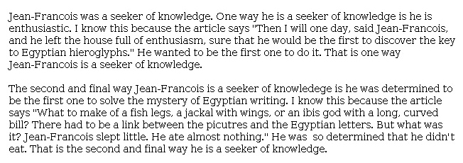 Answer for Idea Development Score Point 2, and Standard English Conventions Score Point 2
The essay somewhat develops the central idea that Jean-François was a "seeker of knowledge." Supporting evidence from the article is included to show the enthusiasm and determination that made Jean-François want to be the first person to discover the key to solving the mystery of Egyptian writing. However, the explanations of the evidence are limited. There is a basic expression of ideas and partial awareness for the purpose of writing demonstrated in the essay.