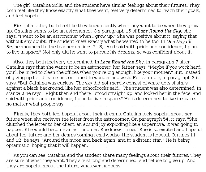 Answer for Idea Development Score Point 4, and Standard English Conventions Score Point 3
The essay clearly and fully develops the central idea that Catalina's and the student's feelings about their futures are similar. This is evidenced in the first paragraph: "They both feel like they know exactly what they want, feel very determined to reach their goals, and feel hopeful." The central idea is developed using effective and varied evidence from both the passage and the poem. For example, the writer quotes Catalina saying, "'I want to be an astronomer when I grow up,'" and from the poem, "'And said with pride and confidence, I plan to live in space.'" Additional evidence supports the idea that Catalina and the student are determined and hopeful for their futures, including this description of Catalina: "But, instead of giving up her dream she continued to wonder and wish." The essay is organized effectively as the topic is clearly introduced, and ideas are expressed within paragraphs with a skillful use of appropriate transitions: "First of all," "Also," "Finally," and "As you can see." The conclusion restates the topic and clearly summarizes the main points, demonstrating a full awareness of the purpose for writing.