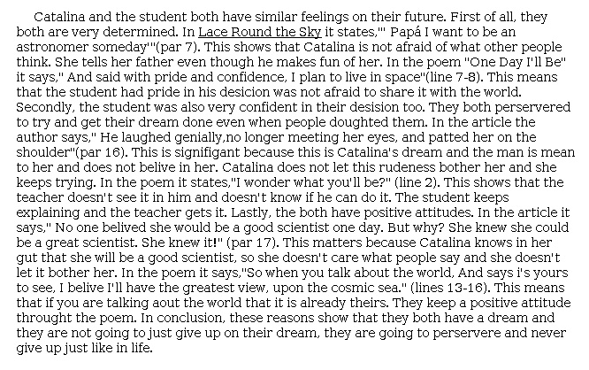 Answer for Idea Development Score Point 4, and Standard English Conventions Score Point 3
The central idea of the essay is clear and fully developed as it explains that Catalina and the student have similar feelings about their futures. Effective explanation and evidence from both the passage and the poem support the idea that Catalina and the student are both very determined and persevere with positive attitudes to "get their dream done." The essay shows that Catalina "is not afraid of what other people think," "does not let this rudeness bother her and she keeps trying," and "knows in her gut that she will be a good scientist." Meanwhile, the student is shown as having "pride in his decision," and when the teacher states "'I wonder what you'll be?'" the student "keeps explaining and the teacher gets it." Organization is effective and follows from point to point, with a clear expression of ideas maintained throughout the essay. A conclusion clearly summarizes the main ideas and shows a full awareness of the purpose for writing: "they both have a dream and they are not going to just give up on their dream, they are going to [persevere] and never give up."