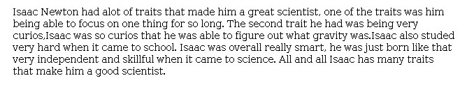 Answer for Idea Development Score Point 1, and Standard English Conventions Score Point 1
The essay is undeveloped and only briefly identifies character traits. Any reference to how these traits made Newton a great scientist is minimal: "Isaac has many traits that make him a good scientist." Lack of evidence and explanation contributes to a poor expression of ideas, even though traits such as curiosity and intelligence would accurately describe Newton. Overall, the central idea is not developed, and organization is minimal.