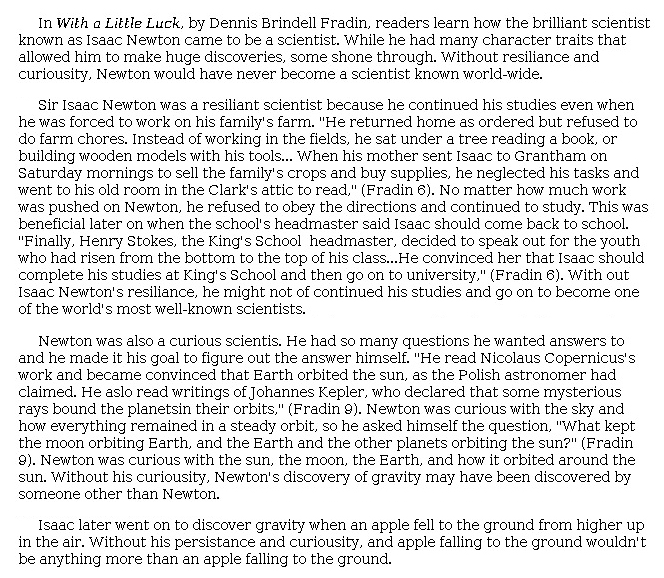 Answer for Idea Development Score Point 3, and Standard English Conventions Score Point 3
The central idea, that the character traits of resilience and curiosity made Newton "a scientist known world-wide," is moderately developed, using some details from the excerpt. Analysis tends to be general and focuses more on each trait and less on how the traits helped Newton become a great scientist: "Newton was curious with the sun, the moon, the Earth, and how it orbited around the sun. Without his curiosity, Newton's discovery of gravity may have been discovered by someone other than Newton." However, several appropriate details are provided for each trait to show its presence in various aspects of Newton's education. The conclusion is somewhat abrupt, although it adds intrigue that is not further developed. There is sufficient awareness of the task.