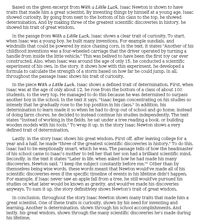 Answer for Idea Development Score Point 4, and Standard English Conventions Score Point 3
The essay is well developed in its exploration of three character traits that made Newton a great scientist. By addressing Newton's inventions, studying, and schoolwork, a clear sense of his curiosity, determination, and wisdom is conveyed. Full awareness of the task is apparent because the essay views Newton's traits as what enabled him to make scientific discoveries: "In the story, it shows how with this experiment, he developed a formula to calculate the strength of a storm based on how far he could jump. In all, throughout the passage Isaac shows his trait of curiosity." A clear introduction and conclusion support the task. The writer organized the essay by identifying a trait, providing a detail, and explaining how the two connect; this pattern, which effectively establishes the impact each trait had upon Newton's achievements, is not complex, however, and there is a clear, rather than rich, expression of ideas, as evidenced by phrases such as "to wrap it up" and "to sum it up." Overall, the essay demonstrates effective use of details in its explanation of Newton's character traits.