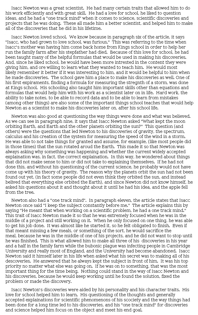 Answer for Idea Development Score Point 5, and Standard English Conventions Score Point 3
The essay is insightful in its presentation of character traits and skillful in relaying how these traits "made [Newton] a better scientist, and helped him to make all of the discoveries that he did in his lifetime." Rather than merely citing from the text, the writer uses textual evidence to fully explain how each trait is revealed in various situations throughout Newton's life. The careful examination of each trait in turn also contributes to skillful organization. While exploring the ways in which Newton "was also good at questioning the way things were done and what was believed," the essay analyzes how Newton's questioning led to results: "In this way, he wondered about things that did not make sense to him or did not take to explaining themselves. If he had not done this . . . he probably would not have come up with his theory of gravity." Subtle references to the knowledge of the time and contemporary science highlight the importance of Newton's explorations, emphasizing how "his personality and his character traits" gave rise to discoveries. Overall, the recognition of how his studiousness, curiosity, and focus influenced him as a scientist contributes to a thoughtfully developed essay.