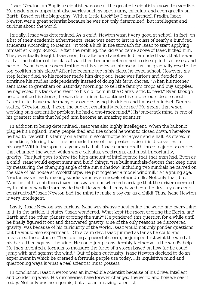 Answer for Idea Development Score Point 5, and Standard English Conventions Score Point 3
The central idea of the essay, that several character traits made Newton a great scientist, is insightfully developed. Details drawn from Newton's life fully support an analysis of each trait and illustrate how his scientific knowledge grew as a result of his determination, intelligence, and curiosity. A balance of evidence and explanation contributes to subtle organization, particularly within paragraphs: "Within the span of a year and a half, Isaac came up with three major discoveries that changed the world, which were calculus, spectrums, and most importantly, gravity. This just goes to show the high amount of [intelligence] that the man had. Even as a child, Isaac would experiment and build things. 'He built sundials. . . . He put together a model windmill.'" Later, Newton's curiosity is described using words and phrases like "always questioning," "pondered," "invented," and "plain curiosity," building to a rich explanation for how this trait contributed to the scientist's success: "His inquisitive mind and questioning ways [are] what a real scientist must possess." Newton's scientific contributions and inventions are referenced throughout the essay, further demonstrating skillful application of details and full awareness of the task.