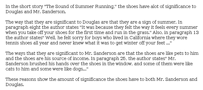 Answer for Idea Development Score Point 2, and Standard English Conventions Score Point 2
The essay is somewhat developed, using a limited selection of details and only partial explanations concerning how the shoes are "a sign of summer" for Douglas and "like pets" to Mr. Sanderson. A basic expression of ideas is evident, conveyed by language such as "the shoes have [a lot] of significance to Douglas and Mr. Sanderson" and repetition of the phrase "the author states." The essay contains more details cited from the text than explanation; however, the evidence is still connected to the significance of the shoes. Overall, organization is limited, and the essay demonstrates partial awareness of the task and writing mode.