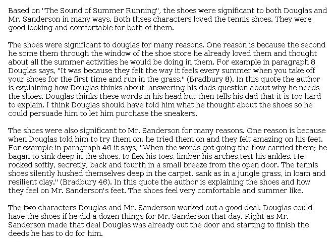 Answer for Idea Development Score Point 3, and Standard English Conventions Score Point 3
The essay reveals moderate organization and a general central idea highlighting how the tennis shoes "were good looking and comfortable for both" Douglas and Mr. Sanderson. The writer digresses briefly to ponder whether "Douglas should have told [his dad] what he thought about the shoes so he could persuade him to let him purchase the sneakers," but overall, the selection and explanation of details are appropriate in demonstrating the significance of the shoes. Organization is fairly formulaic and repetitive, but the details chosen from the story support the overall point that "both [these] characters loved the tennis shoes." The conclusion relies to some degree on summarizing the story but implies that that the two characters "worked out a good deal" because of their relationship with each other as well as with the shoes. The essay demonstrates sufficient awareness of the task and writing mode.