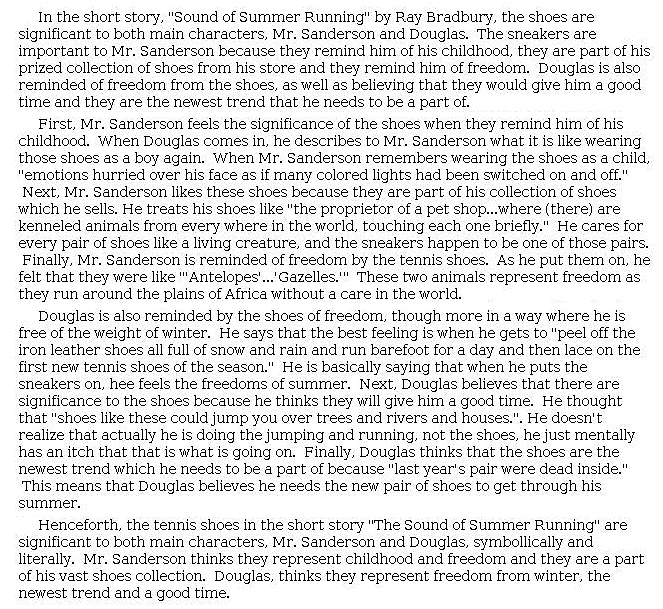 Answer for Idea Development Score Point 4, and Standard English Conventions Score Point 3
The essay is well developed with a clear central idea: the shoes remind both Douglas and Mr. Sanderson of "freedom." The writer explains how the shoes represent freedom, first to Mr. Sanderson and then to Douglas, through effectively chosen details and a clear expression of ideas, as in this example: "Douglas is also reminded by the shoes of freedom, though more in a way where he is free of the weight of winter." The shoes are significant to Mr. Sanderson, not only because he owns the business, but because putting them on reminds him of being free like "'Antelopes . . . Gazelles.'" Some explanations of the quotations tend to repeat rather than analyze, but others make deeper connections. Overall, the essay's organization is effective, though there is some reliance on formulaic transitions in the body paragraphs, such as "Next" and "Finally." However, ideas connect within these paragraphs and build effectively to their respective conclusions. By exploring "[symbolically] and literally" the relationship each character has with the sneakers, the essay demonstrates clear analysis and full awareness of task and mode.