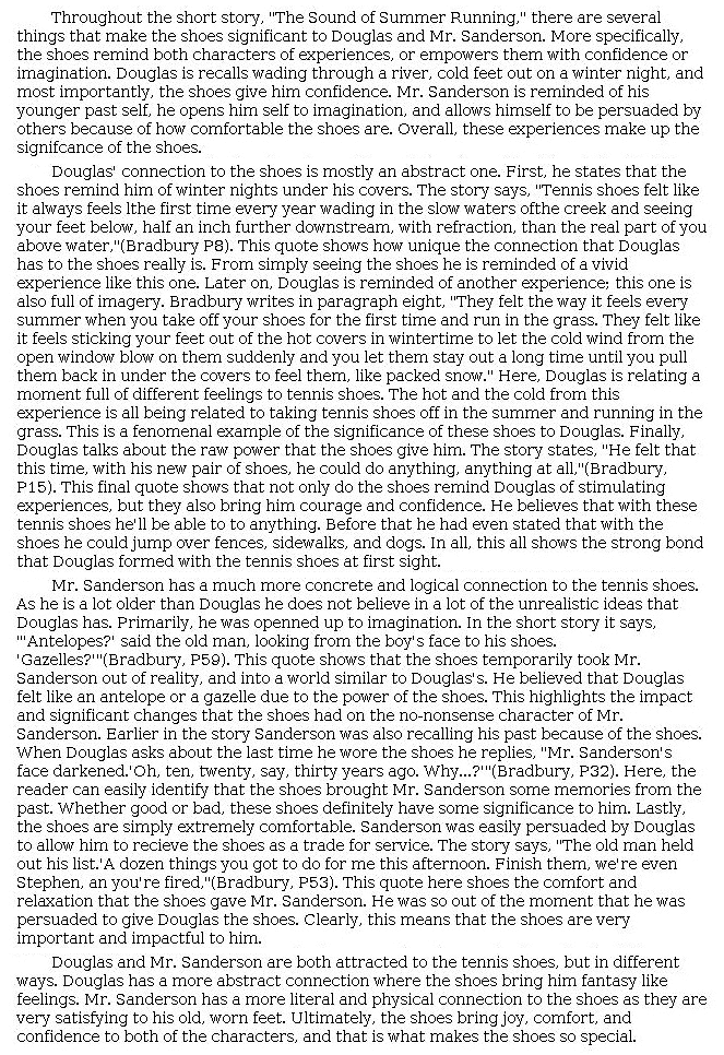 Answer for Idea Development Score Point 5, and Standard English Conventions Score Point 3
The four-paragraph essay insightfully conveys the significance of the shoes to both Douglas and Mr. Sanderson by acknowledging both the physical and the emotional impact that the shoes have upon the two of them. A rich introduction highlighting the shoes' influence on the characters' feelings is expanded upon in fully developed body paragraphs. The essay addresses the "abstract" connections that Douglas feels, providing skillfully selected details to support the idea of the "raw power that the shoes give him," both physical and mental. Insightful analysis is included: "not only do the shoes remind Douglas of stimulating experiences, but they also bring him courage and confidence." Examples of how the shoes evoke memories of "vivid experience[s]" in Douglas support this analysis. The discussion of Mr. Sanderson provides insight into how the shoes draw the two characters closer together: "the shoes temporarily took Mr. Sanderson out of reality, and into a world similar to Douglas's." This is notable because "the reader can easily identify that shoes brought Mr. Sanderson some memories from the past," which ultimately persuade him "to give Douglas the shoes." The conclusion reinforces the idea that both characters experience a strong connection to the shoes, though in different ways. Overall, the essay shows full awareness of the task, using analysis and careful organization to communicate the central idea concerning the significance of the shoes to each character.