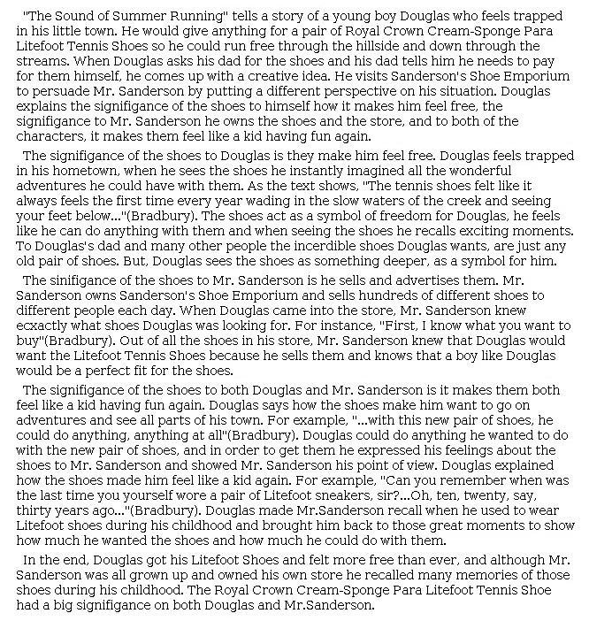 Answer for Idea Development Score Point 5, and Standard English Conventions Score Point 3
The essay insightfully articulates the significance of the shoes to both Douglas and Mr. Sanderson. The introduction includes a purposeful summary to address how Douglas "feels trapped in his little town" and to explain how wearing the shoes "makes him feel free." By describing what Douglas imagines it would be like to wear the shoes, the essay shows how seemingly mundane activities, such as "'wading in the slow waters of the creek'" or "go[ing] on adventures and see[ing] all parts of his town" help the shoes "act as a symbol of freedom." Although the analysis of Douglas is stronger than that of Mr. Sanderson, the essay shows how the sneakers might make Mr. Sanderson "feel like a kid having fun again," connecting the two characters' experiences. Skillful organization and selection of details from the story help to create an astute analysis of how each character is affected by wearing the shoes, revealing full awareness of the task.