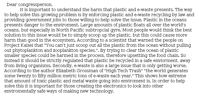 Answer for Idea Development Score Point 2, and Standard English Conventions Score Point 2
This brief letter emphasizes a few points about the dangers of plastic waste but provides less information about e-waste. The reader understands that both forms of waste are dangerous, but regarding e-waste, is told only that it "is also a large issue that is only getting worse." Evidence is limited and largely paraphrased from the excerpts, and there is vague commentary in the form of general statements regarding solutions: "In order to help solve this[,] it is important for those creating the electronics to look into other environmentally safe ways of making new technology." The writing shows only partial awareness of the task and mode.